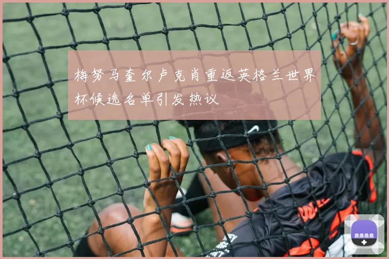 梅努马奎尔卢克肖重返英格兰世界杯候选名单引发热议