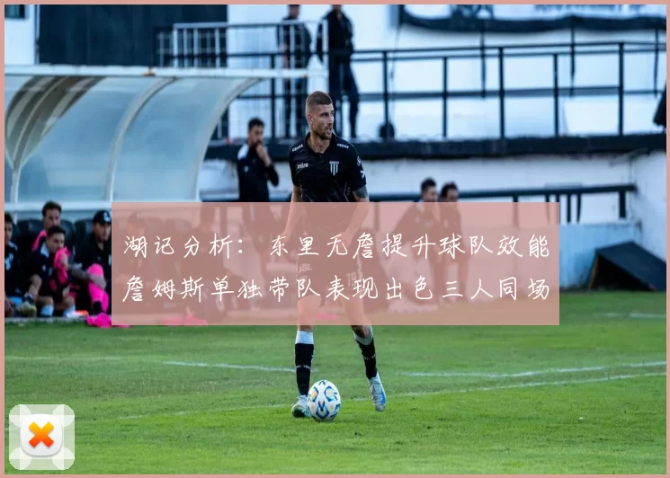 湖记分析：东里无詹提升球队效能詹姆斯单独带队表现出色三人同场反而下滑