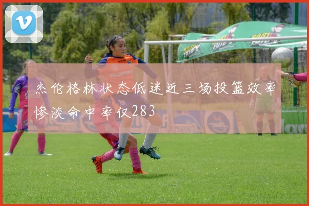 杰伦格林状态低迷近三场投篮效率惨淡命中率仅283