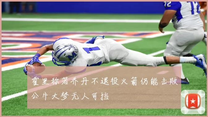 霍里称若乔丹不退役火箭仍能击败公牛大梦无人可挡