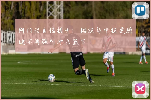 阿门谈自信提升：抛投与中投更稳健不再强行冲击篮下