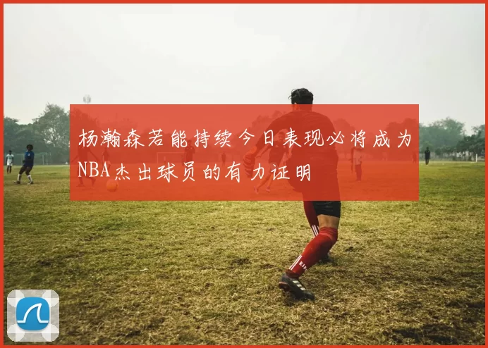 杨瀚森若能持续今日表现必将成为NBA杰出球员的有力证明