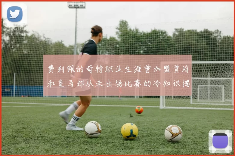 费利佩的奇特职业生涯曾加盟贾府和皇马却从未出场比赛的冷知识揭秘