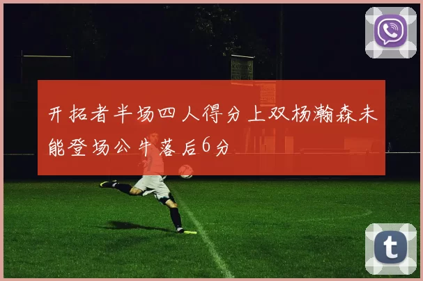 开拓者半场四人得分上双杨瀚森未能登场公牛落后6分