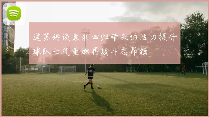 道苏姆谈康利回归带来的活力提升球队士气重燃再战斗志昂扬