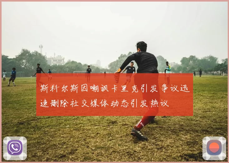 斯科尔斯因嘲讽卡里克引发争议迅速删除社交媒体动态引发热议