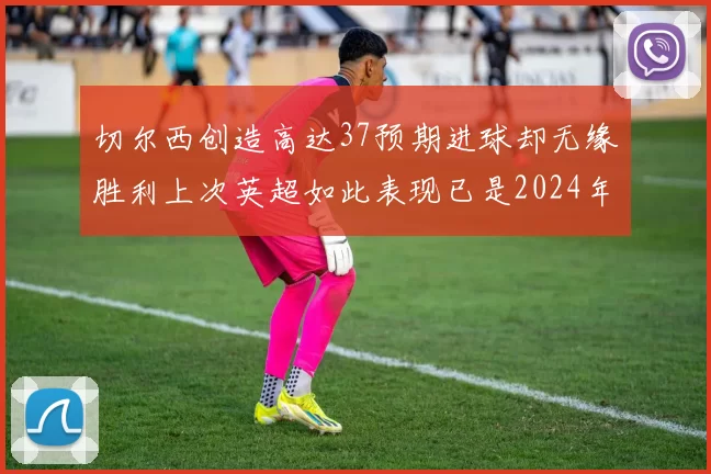切尔西创造高达37预期进球却无缘胜利上次英超如此表现已是2024年3月