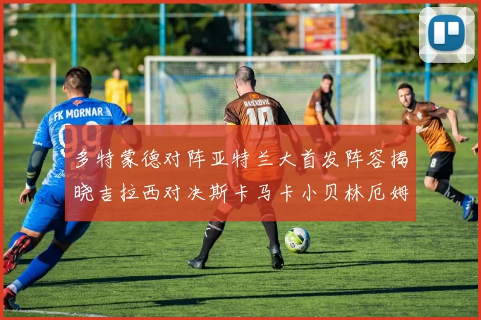 多特蒙德对阵亚特兰大首发阵容揭晓吉拉西对决斯卡马卡小贝林厄姆出战