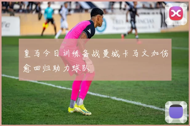 皇马今日训练备战曼城卡马文加伤愈回归助力球队