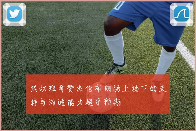 武切维奇赞杰伦布朗场上场下的支持与沟通能力超乎预期