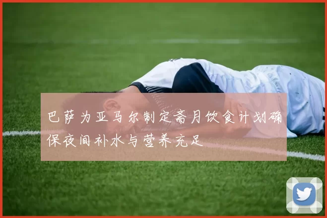巴萨为亚马尔制定斋月饮食计划确保夜间补水与营养充足