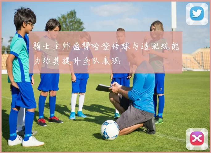 骑士主帅盛赞哈登传球与造犯规能力称其提升全队表现