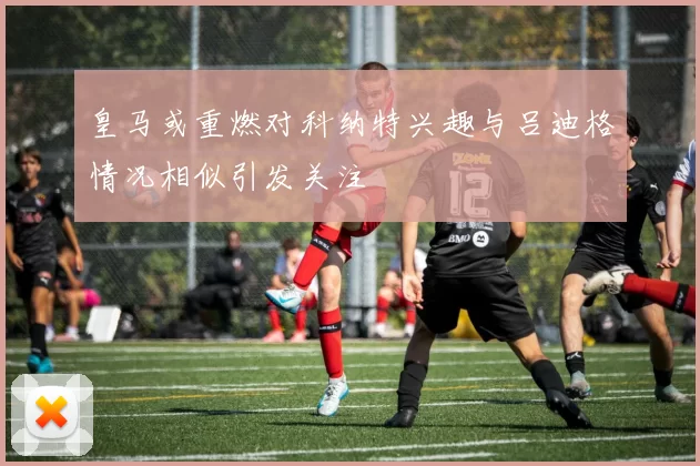 皇马或重燃对科纳特兴趣与吕迪格情况相似引发关注