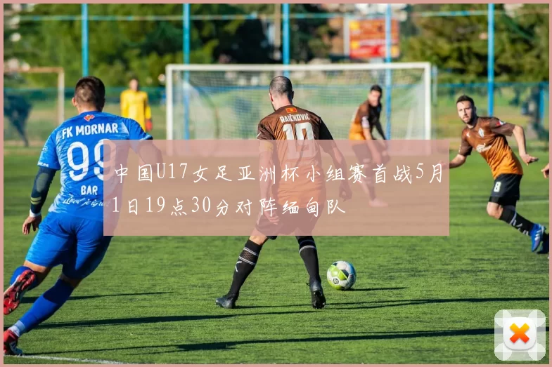 中国U17女足亚洲杯小组赛首战5月1日19点30分对阵缅甸队