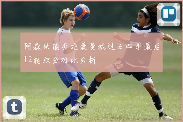阿森纳能否逆袭曼城过去四季最后12轮积分对比分析