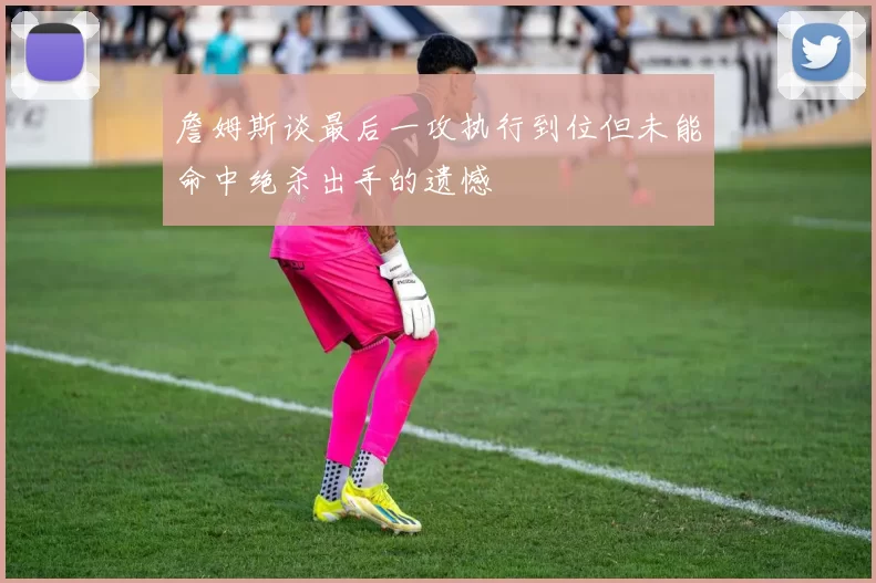 詹姆斯谈最后一攻执行到位但未能命中绝杀出手的遗憾