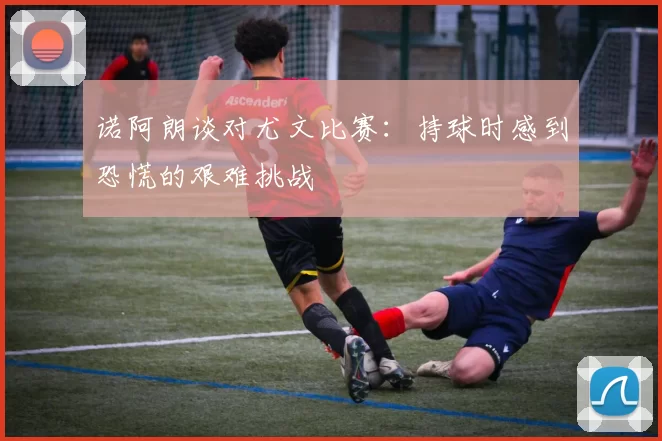 诺阿朗谈对尤文比赛：持球时感到恐慌的艰难挑战