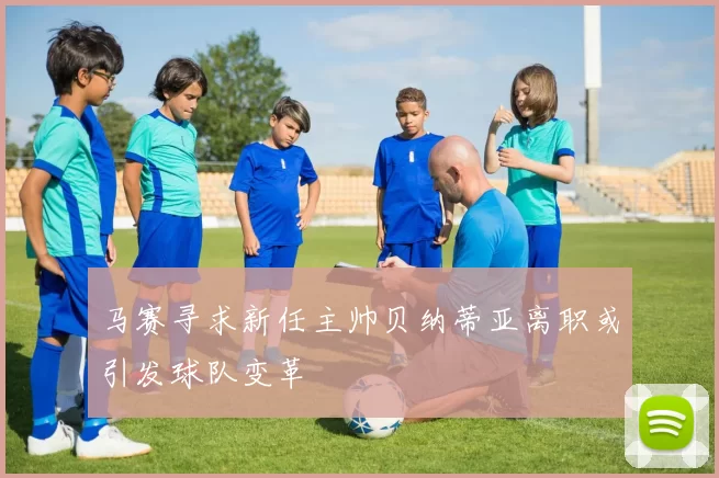 马赛寻求新任主帅贝纳蒂亚离职或引发球队变革