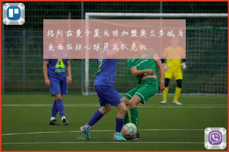 格列兹曼今夏或将加盟奥兰多城马竞面临核心球员离队危机