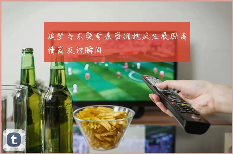 追梦与东契奇亲密拥抱庆生展现高情商友谊瞬间