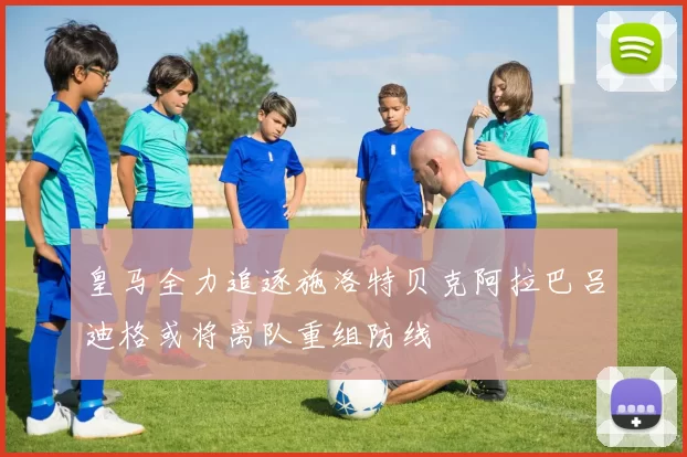 皇马全力追逐施洛特贝克阿拉巴吕迪格或将离队重组防线