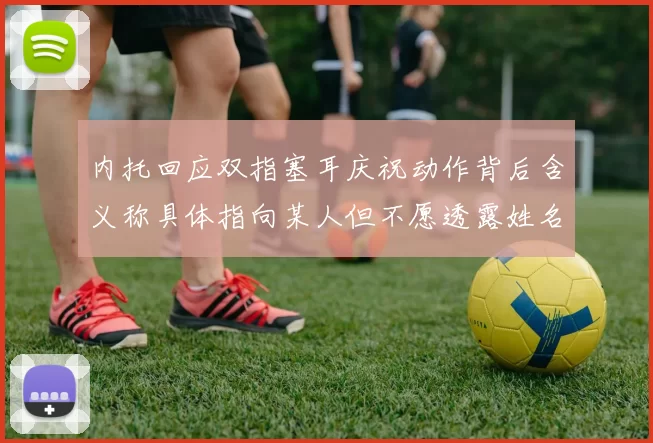 内托回应双指塞耳庆祝动作背后含义称具体指向某人但不愿透露姓名