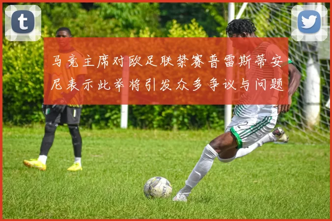 马竞主席对欧足联禁赛普雷斯蒂安尼表示此举将引发众多争议与问题