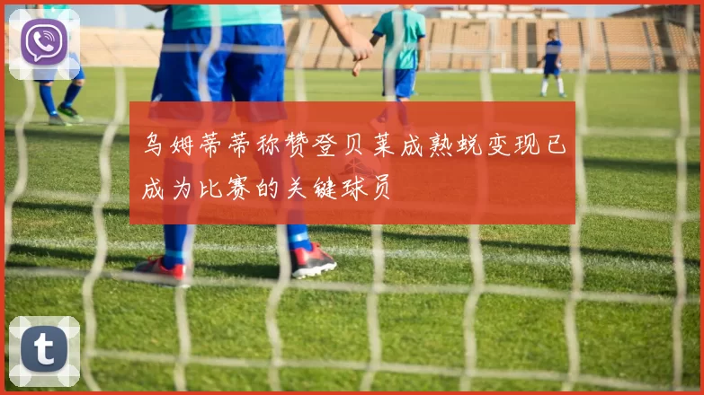 乌姆蒂蒂称赞登贝莱成熟蜕变现已成为比赛的关键球员