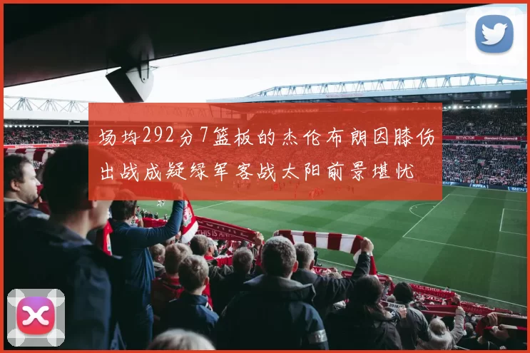 场均292分7篮板的杰伦布朗因膝伤出战成疑绿军客战太阳前景堪忧