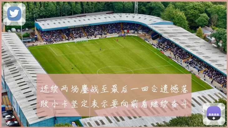 连续两场鏖战至最后一回合遗憾落败小卡坚定表示要向前看继续奋斗